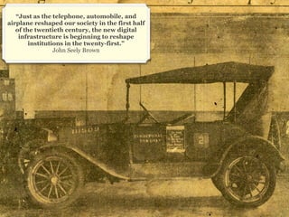 “Just as the telephone, automobile, and
airplane reshaped our society in the first half
   of the twentieth century, the new digital
    infrastructure is beginning to reshape
        institutions in the twenty-first.”
                 John Seely Brown




                                                  15
 