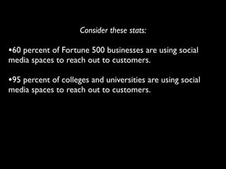 Consider these stats:

•60 percent of Fortune 500 businesses are using social
media spaces to reach out to customers.

•95 percent of colleges and universities are using social
media spaces to reach out to customers.
 