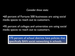 Consider these stats:

•60 percent of Fortune 500 businesses are using social
media spaces to reach out to customers.

•95 percent of colleges and universities are using social
media spaces to reach out to customers.

     •70 percent of school districts have policies that
     speciﬁcally BAN social networking in schools.
 