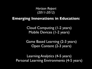Horizon Report
              (2011-2012)
Emerging Innovations in Education:

       Cloud Computing (1-2 years)
        Mobile Devices (1-2 years)

       Game Based Learning (2-3 years)
         Open Content (2-3 years)

       Learning Analytics (4-5 years)
 Personal Learning Environments (4-5 years)
 