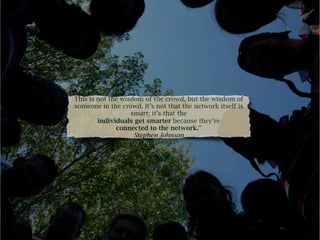 This is not the wisdom of the crowd, but the wisdom of
someone in the crowd. It’s not that the network itself is
                   smart; it’s that the
        individuals get smarter because they’re
              connected to the network.”
                    Stephen Johnson
 