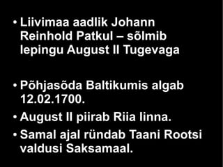 ● Liivimaa aadlik Johann 
Reinhold Patkul – sõlmib 
lepingu August II Tugevaga 
● Põhjasõda Baltikumis algab 
12.02.1700. 
● August II piirab Riia linna. 
● Samal ajal ründab Taani Rootsi 
valdusi Saksamaal. 
 