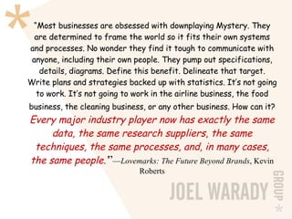 “ Most businesses are obsessed with downplaying Mystery. They are determined to frame the world so it fits their own systems and processes. No wonder they find it tough to communicate with anyone, including their own people. They pump out specifications, details, diagrams. Define this benefit. Delineate that target. Write plans and strategies backed up with statistics. It’s not going to work. It’s not going to work in the airline business, the food business, the cleaning business, or any other business. How can it?   Every major industry player now has exactly the same data, the same research suppliers, the same techniques, the same processes, and, in many cases, the same people.’ ” — Lovemarks: The Future Beyond Brands , Kevin Roberts 