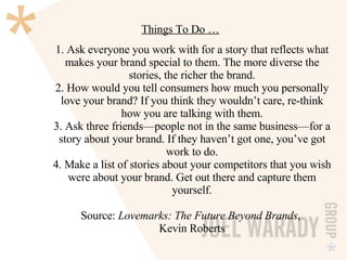 Things To Do … 1. Ask everyone you work with for a story that reflects what makes your brand special to them. The more diverse the stories, the richer the brand. 2. How would you tell consumers how much you personally love your brand? If you think they wouldn’t care, re-think how you are talking with them. 3. Ask three friends—people not in the same business—for a story about your brand. If they haven’t got one, you’ve got work to do. 4. Make a list of stories about your competitors that you wish were about your brand. Get out there and capture them yourself. Source:  Lovemarks: The Future Beyond Brands ,  Kevin Roberts 