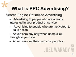 What is PPC Advertising? Search Engine Optimized Advertising Advertising to people who are already  interested in your product or service Advertising to people who are motivated  to  take action Advertisers pay only when users click  through to your site Advertisers set their own cost per click 