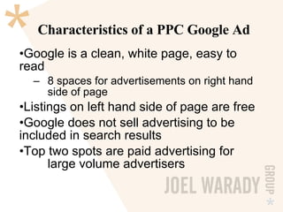 Characteristics of a PPC Google Ad Google is a clean, white page, easy to read 8 spaces for advertisements on right hand  side of page Listings on left hand side of page are free Google does not sell advertising to be  included in search results Top two spots are paid advertising for  large volume advertisers 