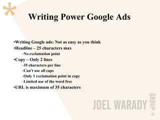 Writing Power Google Ads Writing Google ads: Not as easy as you think Headline – 25 characters max No exclamation point Copy – Only 2 lines 35 characters per line Can’t use all caps Only 1 exclamation point in copy Limited use of the word free URL is maximum of 35 characters 
