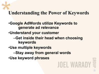 Understanding the Power of Keywords Google AdWords utilize Keywords to  generate ad relevance Understand your customer Get inside their head when choosing  keywords Use multiple keywords Stay away from general words Use keyword phrases 