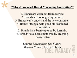 “ Why do we need Brand Marketing Innovation?” 1. Brands are worn out from overuse. 2. Brands are no longer mysterious. 3. Brands can’t understand the new consumer. 4. Brands struggle with good old-fashioned   competition. 5. Brands have been captured by formula. 6. Brands have been smothered by creeping   conservatism. Source:  Lovemarks: The Future  Beyond Brands , Kevin Roberts 