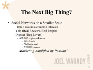 The Next Big Thing? Social Networks on a Smaller Scale (Built around a common interest) Yelp (Real Reviews, Real People) Dogster (Dog Lovers) 600,000 registered users 80% female Well-educated $70,000+ income “ Marketing Amplified by Passion” 