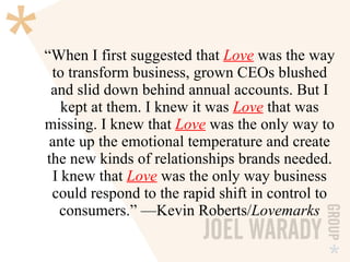 “ When I first suggested that  Love  was the way to transform business, grown CEOs blushed and slid down behind annual accounts. But I kept at them. I knew it was  Love  that was missing. I knew that  Love  was the only way to ante up the emotional temperature and create the new kinds of relationships brands needed. I knew that  Love   was the only way business could respond to the rapid shift in control to consumers.” —Kevin Roberts/ Lovemarks 