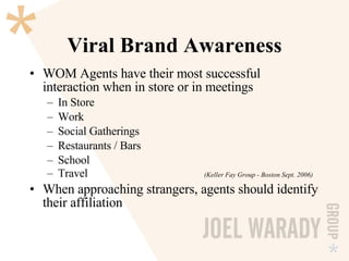 Viral Brand Awareness WOM Agents have their most successful interaction when in store or in meetings In Store Work Social Gatherings Restaurants / Bars School Travel (Keller Fay Group - Boston Sept. 2006) When approaching strangers, agents should identify their affiliation 