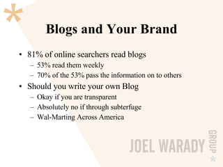 Blogs and Your Brand 81% of online searchers read blogs 53% read them weekly 70% of the 53% pass the information on to others Should you write your own Blog Okay if you are transparent Absolutely no if through subterfuge Wal-Marting Across America  
