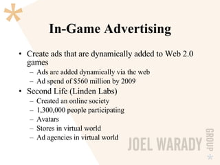 In-Game Advertising Create ads that are dynamically added to Web 2.0 games Ads are added dynamically via the web Ad spend of $560 million by 2009 Second Life (Linden Labs) Created an online society 1,300,000 people participating Avatars Stores in virtual world Ad agencies in virtual world 
