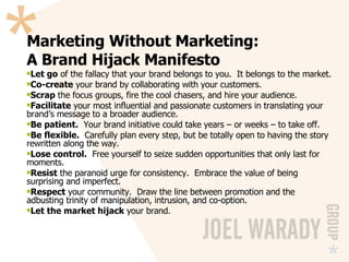 Marketing Without Marketing: A Brand Hijack Manifesto Let go  of the fallacy that your brand belongs to you.  It belongs to the market. Co-create  your brand by collaborating with your customers. Scrap  the focus groups, fire the cool chasers, and hire your audience. Facilitate  your most influential and passionate customers in translating your brand’s message to a broader audience. Be patient.   Your brand initiative could take years – or weeks – to take off. Be flexible.   Carefully plan every step, but be totally open to having the story rewritten along the way. Lose control.   Free yourself to seize sudden opportunities that only last for moments. Resist  the paranoid urge for consistency.  Embrace the value of being surprising and imperfect. Respect  your community.  Draw the line between promotion and the adbusting trinity of manipulation, intrusion, and co-option. Let the market hijack  your brand. 