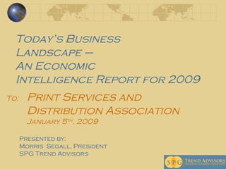 Print Services and Distribution Association   January 5 th , 2009  Today’s Business  Landscape –  An Economic  Intelligence Report for 2009 To: Presented by:  Morris  Segall, President  SPG Trend Advisors 