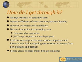 How do I get through it? Manage business on cash flow basis Increase efficiency of asset turnover; increase liquidity  Intensify customer service initiatives Become innovative in controlling costs  Outsource where appropriate Join Co-ops to spread costs over larger group Look for new ways to leverage existing employees and infrastructure by investigating new sources of revenue from new products and markets Secure access to bank credit; firm up bank lines 