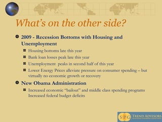 What’s on the other side?  2009 - Recession Bottoms with Housing and Unemployment Housing bottoms late this year Bank loan losses peak late this year Unemployment  peaks in second half of this year Lower Energy Prices alleviate pressure on consumer spending – but virtually no economic growth or recovery  New Obama Administration  Increased economic “bailout” and middle class spending programs Increased federal budget deficits 