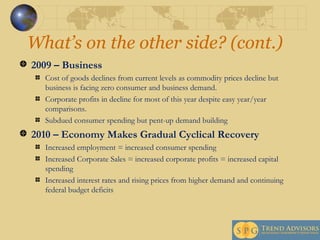 What’s on the other side? (cont.) 2009 – Business Cost of goods declines from current levels as commodity prices decline but business is facing zero consumer and business demand.  Corporate profits in decline for most of this year despite easy year/year comparisons. Subdued consumer spending but pent-up demand building 2010 – Economy Makes Gradual Cyclical Recovery Increased employment = increased consumer spending Increased Corporate Sales = increased corporate profits = increased capital spending Increased interest rates and rising prices from higher demand and continuing federal budget deficits 