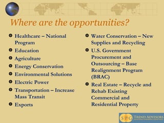 Where are the opportunities? Healthcare – National Program Education Agriculture Energy Conservation Environmental Solutions  Electric Power Transportation – Increase Mass Transit Exports Water Conservation – New Supplies and Recycling U.S. Government Procurement and Outsourcing – Base Realignment Program (BRAC) Real Estate – Recycle and Rehab Existing Commercial and Residential Property   