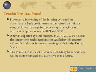 Conclusions continued However, a bottoming of the housing cycle and an abatement in bank credit losses in the second half of this year, could set the stage for cyclical capital markets and economic improvements in 2009 and 2010.  After an expected cyclical recovery in 2010-2012, we believe the longer term socio-economic issues facing this country will result in slower future economic growth for the United States.  The availability and cost of credit, particularly to consumers, will be more restricted and expensive in the future. 