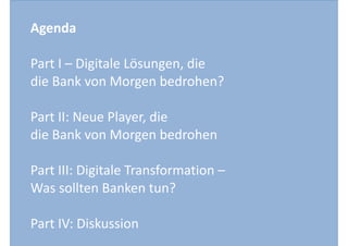 Agenda 
Part 
I 
– 
Digitale 
Lösungen, 
die 
die 
Bank 
von 
Morgen 
bedrohen? 
Part 
II: 
Neue 
Player, 
die 
die 
Bank 
von 
Morgen 
bedrohen 
Part 
III: 
Digitale 
Transformation 
– 
Was 
sollten 
Banken 
tun? 
Part 
IV: 
Diskussion 
 