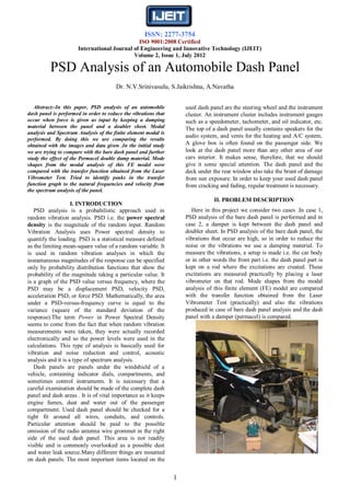 ISSN: 2277-3754
                                              ISO 9001:2008 Certified
                      International Journal of Engineering and Innovative Technology (IJEIT)
                                            Volume 2, Issue 1, July 2012

          PSD Analysis of an Automobile Dash Panel
                                       Dr. N.V.Srinivasulu, S.Jaikrishna, A.Navatha


   Abstract:-In this paper, PSD analysis of an automobile            used dash panel are the steering wheel and the instrument
dash panel is performed in order to reduce the vibrations that       cluster. An instrument cluster includes instrument gauges
occur when force is given as input by keeping a damping              such as a speedometer, tachometer, and oil indicator, etc.
material between the panel and a doubler sheet. Modal                The top of a dash panel usually contains speakers for the
analysis and Spectrum Analysis of the finite element modal is
                                                                     audio system, and vents for the heating and A/C system.
performed. By doing this we are comparing the results
obtained with the images and data given .In the initial study        A glove box is often found on the passenger side. We
we are trying to compare with the bare dash panel and further        look at the dash panel more than any other area of our
study the effect of the Permacel double damp material. Mode          cars interior. It makes sense, therefore, that we should
shapes from the modal analysis of this FE model were                 give it some special attention. The dash panel and the
compared with the transfer function obtained from the Laser          deck under the rear window also take the brunt of damage
Vibrometer Test. Tried to identify peaks in the transfer             from sun exposure. In order to keep your used dash panel
function graph to the natural frequencies and velocity from          from cracking and fading, regular treatment is necessary.
the spectrum analysis of the panel.
                                                                                 II. PROBLEM DESCRIPTION
                    I. INTRODUCTION
   PSD analysis is a probabilistic approach used in                     Here in this project we consider two cases .In case 1,
random vibration analysis. PSD i.e. the power spectral               PSD analysis of the bare dash panel is performed and in
density is the magnitude of the random input. Random                 case 2, a damper is kept between the dash panel and
Vibration Analysis uses Power spectral density to                    doubler sheet. In PSD analysis of the bare dash panel, the
quantify the loading. PSD is a statistical measure defined           vibrations that occur are high, so in order to reduce the
as the limiting mean-square value of a random variable. It           noise or the vibrations we use a damping material. To
is used in random vibration analyses in which the                    measure the vibrations, a setup is made i.e. the car body
instantaneous magnitudes of the response can be specified            or in other words the front part i.e. the dash panel part is
only by probability distribution functions that show the             kept on a rod where the excitations are created. These
probability of the magnitude taking a particular value. It           excitations are measured practically by placing a laser
is a graph of the PSD value versus frequency, where the              vibrometer on that rod. Mode shapes from the modal
PSD may be a displacement PSD, velocity PSD,                         analysis of this finite element (FE) model are compared
acceleration PSD, or force PSD. Mathematically, the area             with the transfer function obtained from the Laser
under a PSD-versus-frequency curve is equal to the                   Vibrometer Test (practically) and also the vibrations
variance (square of the standard deviation of the                    produced in case of bare dash panel analysis and the dash
response).The term Power in Power Spectral Density                   panel with a damper (permacel) is compared.
seems to come from the fact that when random vibration
measurements were taken, they were actually recorded
electronically and so the power levels were used in the
calculations. This type of analysis is basically used for
vibration and noise reduction and control, acoustic
analysis and it is a type of spectrum analysis.
   Dash panels are panels under the windshield of a
vehicle, containing indicator dials, compartments, and
sometimes control instruments. It is necessary that a
careful examination should be made of the complete dash
panel and dash areas . It is of vital importance as it keeps
engine fumes, dust and water out of the passenger
compartment. Used dash panel should be checked for a
tight fit around all wires, conduits, and controls.
Particular attention should be paid to the possible
omission of the radio antenna wire grommet in the right
side of the used dash panel. This area is not readily
visible and is commonly overlooked as a possible dust
and water leak source.Many different things are mounted
on dash panels. The most important items located on the


                                                                 1
 