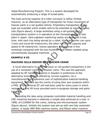 Aided Manufacturing Project). This is a system developed for
automatically producing a range of tuned parts.

The load carrying capacity of a roller conveyor is rather limited,
however, so an alternative type of transporter for linear movement pf
heavier parts is a rail guided vehicle. Proprietary transporters of this
type are available which enable cells to be extended at reasonably low
cost (figure above). A large workshop using a rail-guided parts
transportation system is in operation at the Yamazaki machine tool
plant in Japan. Here eighteen machining centre are arranged in two
lines, with each line being served by a robot. One transporter can carry
3 tons and travel 60 meters/min, the other has 8 tons capacity and
speed of 40 meters/min. twelve operators are required in this
workshop compared with the two-hundred- and-fifteen needed using
conventionally equipped machines.

EXAMPLE # 03

MACHINE CELLS SERVED BY STRACKER CRANE

 A novel alternative to roller conveyor or rail-guided transporters is the
use of a computer-controlled stacker crane. This was the approach
adopted by BT handling systems in Sweden in preference to the
alternative arrangement offered by current suppliers. As a
manufactured and experience user of sophisticated material handling
equipment, BT could see the merits of using their own products within
a FMS. A conventional GT cell had been used for some years in which
racks and a fork lift truck provided work-in-progress storage and parts
handling.

    Extending the idea using computer-controlled material handling and
CNC machines become a relatively a simple step achieved at a cost, in
1980, of £120000 for the crane, racking and microcomputer system
(figure above). Initially the system was set-up with one fully automatic
station. A Yasda YBM 90N machine centre, and fifteen other machine
Submitted by MUHAMMAD YOUNUS 08IN70                                 Page 12
 