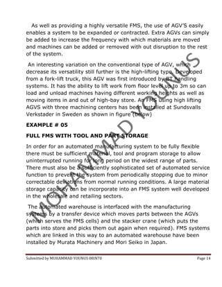 As well as providing a highly versatile FMS, the use of AGV’S easily
enables a system to be expanded or contracted. Extra AGVs can simply
be added to increase the frequency with which materials are moved
and machines can be added or removed with out disruption to the rest
of the system.

 An interesting variation on the conventional type of AGV, which
decrease its versatility still further is the high-lifting type. Developed
from a fork-lift truck, this AGV was first introduced by BT handling
systems. It has the ability to lift work from floor level up to 3m so can
load and unload machines having different working heights as well as
moving items in and out of high-bay store. An FMS using high lifting
AGVS with three machining centers has been installed at Sundsvalls
Verkstader in Sweden as shown in figure (below)

EXAMPLE # 05

FULL FMS WITH TOOL AND PART STORAGE

In order for an automated manufacturing system to be fully flexible
there must be sufficient material, tool and program storage to allow
uninterrupted running for long period on the widest range of parts.
There must also be a sufficiently sophisticated set of automated service
function to prevent the system from periodically stopping due to minor
correctable deviations from normal running conditions. A large material
storage capacity can be incorporate into an FMS system well developed
in the wholesale and retailing sectors.

 The automated warehouse is interfaced with the manufacturing
systems by a transfer device which moves parts between the AGVs
(which serves the FMS cells) and the stacker crane (which puts the
parts into store and picks them out again when required). FMS systems
which are linked in this way to an automated warehouse have been
installed by Murata Machinery and Mori Seiko in Japan.


Submitted by MUHAMMAD YOUNUS 08IN70                                   Page 14
 