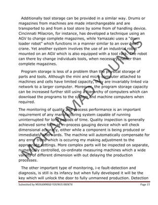 Additionally tool storage can be provided in a similar way. Drums or
magazines from machines are made interchangeable and are
transported to and from a tool store by some from of handling device.
Cincinnati Milacron, for instance, has developed a technique using an
AGV to change complete magazines, while Yamazaki uses a “drum
loader robot” which functions in a manner similar to an over head
crane. Yet another system involves the use of an industrial robot
mounted on an AGV which is also equipped with a tool rack. The robot
can there by change individuals tools, when necessary, rather than
complete magazines.

 Program storage is less of a problem than the physical storage of
parts and tools. Although the mini and micro computer attached to
machines and cells have limited capacity, they are invariably linked via
network to a larger computer. Moreover, the program storage capacity
can be increased further still using a hierarchy of computers which can
download the programs to the system and machine computers when
required.

The monitoring of quality and process performance is an important
requirement of any manufacturing system capable of running
uninterrupted for long periods of time. Quality inspection is generally
achieved some form of in-process gauging device which will check
dimensional accuracy, either while a component is being produced or
immediately afterwards. The machine will automatically compensate for
any error trend which is occuring my making adjustment to the
appropriate settings. More complex parts will be inspected on separate,
numerically controlled, co-ordinate measuring machines which a wide
variety of different dimension with out delaying the production
processes.

 The other important type of monitoring, i-e fault-detection and
diagnosis, is still is its infancy but when fully developed it will be the
key which will unlock the door to fully unmanned production. Detection
Submitted by MUHAMMAD YOUNUS 08IN70                                  Page 15
 