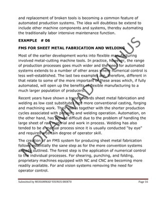 and replacement of broken tools is becoming a common feature of
automated production systems. The idea will doubtless be extend to
include other machine components and systems, thereby automating
the traditionally labor intensive maintenance function.

EXAMPLE       # 06

FMS FOR SHEET METAL FABRICATION AND WELDING

Most of the earlier development works into flexible manufacturing
involved metal-cutting machine tools. In practice, however, the range
of production processes goes much wider and the need for automated
systems extends to a number of other areas where numerical control is
less well-established. The last two examples are, therefore, different in
that relate to some of the more important of these areas which, if fully
automated, will open up the benefits of flexible manufacturing to a
much larger population of producers.

Recent years have shown a trend towards sheet metal fabrication and
welding as low cost substitutes fore more conventional casting, forging
and machining work. Their use is together with the shorter production
cycles associated with pressing and welding operation. Automation, on
the other hand, has proved difficult due to the problem of handling the
large sheet of raw material and work in process. Welding has also
tended to be a manual process since it is usually conducted “by eye”
and requires a certain degree of operator skill.

The creation of an FMS system for producing sheet metal fabrication
follows essentially the sane step as for the more convention systems
already outlined. The forest step is the application of numerical control
to the individual processes. For shearing, punching, and folding,
proprietary machines equipped with NC and CNC are becoming more
readily available. For and vision systems removing the need for
operator control.


Submitted by MUHAMMAD YOUNUS 08IN70                                 Page 16
 