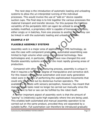The next step is the introduction of automatic loading and unloading
systems to allow the un-interpreted running of the individual
processes. This would involve the use of “add on” device capable
suction cups. The final step is to link together the various processes the
material transport and transfer devices. For this purpose the limitless
versatility of the peripatetic AGV can again be utilized to advantage,
suitably modified, a proprietary AGV is capable of transporting sheets,
either singly or in batches, from one process to another where they can
be linked in with the automatic loading and unloading system.

EXAMPLE # 07

FLAXEBLE ASSEMBLY SYSTEMS

Assembly work is a major area of application for FMS technology, as
was the case with component production, automated assembling was
limited to high volume when using conventional technology. New
technologies and, in particular, robotics have now changed this and
flexible assembly systems are one of the most rapidly growing areas of
production.

  Compared with other manufacturing process, assembly is unique in
that it requires a far higher degree of manipulative and corrective skill.
For this reason conventional automation and even early generation
robot were in capable of performing the sophisticated movements that
could only be carried out by dexterous human operators. The
availability of robots with sensory perception, however, has meant that
many of these tasks need no longer be carried out manually since the
requirement to feel or see can be fulfilled by the robot itself.

 A further important aspect of assembly work is that the amount of
“pacing” is (relatively) quite high especially where line are being used.
This enables both automated and manual assembly operation to be
carried out on the same product, provided they are separated by a
suitable buffer. Full automation can therefore be introduced gradually
Submitted by MUHAMMAD YOUNUS 08IN70                                  Page 17
 
