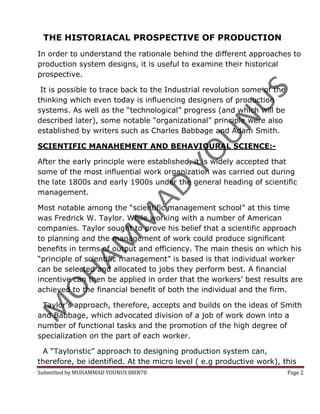 THE HISTORIACAL PROSPECTIVE OF PRODUCTION
In order to understand the rationale behind the different approaches to
production system designs, it is useful to examine their historical
prospective.

 It is possible to trace back to the Industrial revolution some of the
thinking which even today is influencing designers of production
systems. As well as the “technological” progress (and which will be
described later), some notable “organizational” principle were also
established by writers such as Charles Babbage and Adam Smith.

SCIENTIFIC MANAHEMENT AND BEHAVIOURAL SCIENCE:-

After the early principle were established, it is widely accepted that
some of the most influential work organization was carried out during
the late 1800s and early 1900s under the general heading of scientific
management.

Most notable among the “scientific management school” at this time
was Fredrick W. Taylor. While working with a number of American
companies. Taylor sought to prove his belief that a scientific approach
to planning and the management of work could produce significant
benefits in terms of output and efficiency. The main thesis on which his
“principle of scientific management” is based is that individual worker
can be selected and allocated to jobs they perform best. A financial
incentive can then be applied in order that the workers’ best results are
achieved to the financial benefit of both the individual and the firm.

 Taylor’s approach, therefore, accepts and builds on the ideas of Smith
and Babbage, which advocated division of a job of work down into a
number of functional tasks and the promotion of the high degree of
specialization on the part of each worker.

 A “Tayloristic” approach to designing production system can,
therefore, be identified. At the micro level ( e.g productive work), this
Submitted by MUHAMMAD YOUNUS 08IN70                                      Page 2
 