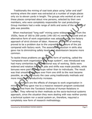 Traditionally the mining of coal took place using “pillar and stall”
working where the seam was extracted at a number of single places
only six to eleven yards in length. The groups who worked at one of
these places comprised about nine persons, selected by their own
members, who were completely responsible for coal production.
Group members had a wide range of skills and some of the rotation of
jobs was possible.

  When mechanized “long wall” mining came widespread use from the
1920s, faces of 160 to 200 yards (146-183 m) were introduced and an
alternative form of work organization was adopted using the factory
approach of strict division of labor. However, this form of working
proved to be a problem due to the unpredictable nature of the job
compared with factory work. The associated reduction in skills also
gave rise to diminishing safety levels and absenteeism became more
common.

To tackle these problems an alternative form of working, called the
“composite work organization and wage system”, was introduced was
had many similarities to the traditional way of working. Skills were
widened and rotation between jobs and shifts was made possible, while
bonuses were paid to the groups rather than to individuals. The result
was that smoother changes over from one shift to the next became
possible, as was previously the case using traditionally methods and
more importantly productivity increase.

    So significant ere the effects of changes to work organization in
mining that they gave rise to a massive research program conducted
by personnel from the Tavistock Institute of Human Relations in
London. They referred to their methods as the socio-technical systems
approach, since the situation they were dealing with was neither purely
a technical system nor a social system an, therefore, required a
completely new form of research methodology.


Submitted by MUHAMMAD YOUNUS 08IN70                                 Page 5
 