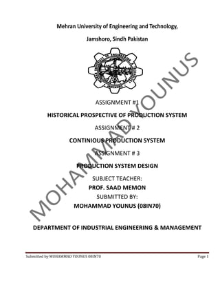 Mehran University of Engineering and Technology,
                            Jamshoro, Sindh Pakistan




                                ASSIGNMENT #1
          HISTORICAL PROSPECTIVE OF PRODUCTION SYSTEM
                                ASSIGNMENT # 2
                    CONTINIOUS PRODUCTION SYSTEM
                                ASSIGNMENT # 3
                       PRODUCTION SYSTEM DESIGN
                          SUBJECT TEACHER:
                         PROF. SAAD MEMON
                           SUBMITTED BY:
                      MOHAMMAD YOUNUS (08IN70)


   DEPARTMENT OF INDUSTRIAL ENGINEERING & MANAGEMENT



Submitted by MUHAMMAD YOUNUS 08IN70                              Page 1
 