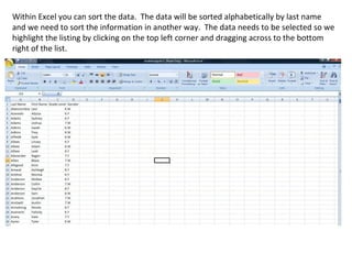 Within Excel you can sort the data. The data will be sorted alphabetically by last name
and we need to sort the information in another way. The data needs to be selected so we
highlight the listing by clicking on the top left corner and dragging across to the bottom
right of the list.
 