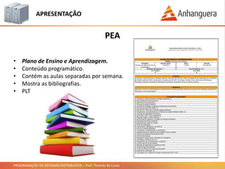 PROGRAMAÇÃO DE SISTEMAS DISTRIBUÍDOS – Prof. Thomás da Costa
PEA
APRESENTAÇÃO
• Plano de Ensino e Aprendizagem.
• Conteúdo programático.
• Contém as aulas separadas por semana.
• Mostra as bibliografias.
• PLT
 