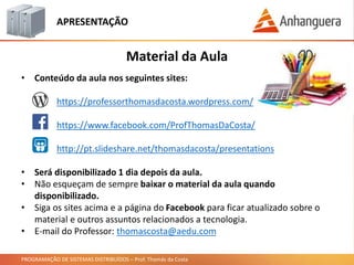 PROGRAMAÇÃO DE SISTEMAS DISTRIBUÍDOS – Prof. Thomás da Costa
APRESENTAÇÃO
• Conteúdo da aula nos seguintes sites:
https://professorthomasdacosta.wordpress.com/
https://www.facebook.com/ProfThomasDaCosta/
http://pt.slideshare.net/thomasdacosta/presentations
• Será disponibilizado 1 dia depois da aula.
• Não esqueçam de sempre baixar o material da aula quando
disponibilizado.
• Siga os sites acima e a página do Facebook para ficar atualizado sobre o
material e outros assuntos relacionados a tecnologia.
• E-mail do Professor: thomascosta@aedu.com
Material da Aula
 