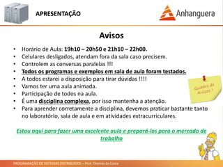 PROGRAMAÇÃO DE SISTEMAS DISTRIBUÍDOS – Prof. Thomás da Costa
APRESENTAÇÃO
• Horário de Aula: 19h10 – 20h50 e 21h10 – 22h00.
• Celulares desligados, atendam fora da sala caso precisem.
• Controlem as conversas paralelas !!!
• Todos os programas e exemplos em sala de aula foram testados.
• A todos estarei a disposição para tirar dúvidas !!!!
• Vamos ter uma aula animada.
• Participação de todos na aula.
• É uma disciplina complexa, por isso mantenha a atenção.
• Para aprender corretamente a disciplina, devemos praticar bastante tanto
no laboratório, sala de aula e em atividades extracurriculares.
Avisos
Estou aqui para fazer uma excelente aula e prepará-los para o mercado de
trabalho
 