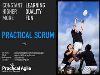 PRACTICAL SCRUM
Like us:  
Visit:  
Follow me: 
Tweet:  
CONSTANT
HIGHER
MORE
LEARNING
QUALITY
FUN
Day 1
www.facebook.com/PracticalAgile  
www.practical-agile.com 
@Linkedin 
@PracticalAgile1 
 