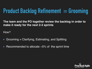 Product Backlog Refinement = Grooming
The team and the PO together review the backlog in order to
make it ready for the next 2-3 sprints
How?
Grooming = Clarifying, Estimating, and Splitting
Recommended to allocate ~5% of the sprint time
 