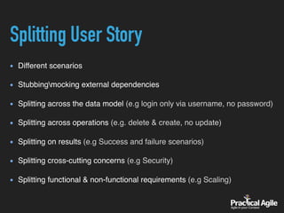 Splitting User Story
Different scenarios
Stubbingmocking external dependencies
Splitting across the data model (e.g login only via username, no password)
Splitting across operations (e.g. delete & create, no update)
Splitting on results (e.g Success and failure scenarios)
Splitting cross-cutting concerns (e.g Security)
Splitting functional & non-functional requirements (e.g Scaling)
 