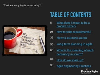 What are we going to cover today?
TABLE OF CONTENTS
5 
21
35 
 
56
60 
87
90
What does it mean to be a
product owner?
How to write requirements?
How to estimate stories
Long term planning in agile
What is the meaning of each
ceremony in scrum?
How do we scale up?
Agile engineering Practices
 