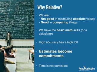 • We are:  
- Not good in measuring absolute values 
- Good in comparing things 
• We have the basic math skills (or a
calculator)
• High accuracy has a high toll
• Estimates become
commitments
• Time is not persistent
Why Relative?
 