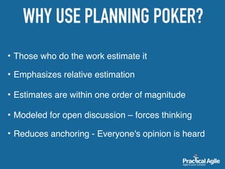 • Those who do the work estimate it 
• Emphasizes relative estimation
• Estimates are within one order of magnitude
• Modeled for open discussion – forces thinking 
• Reduces anchoring - Everyone's opinion is heard
WHY USE PLANNING POKER?
 