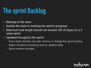 The sprint Backlog
Belongs to the team
Assists the team in tracking the sprint’s progress
Maximum task length should not exceed 16h (2 days) for a 2
week sprint
Updated throughout the sprint
• Every team member can add, remove or change the sprint backlog
• Status of tasks & remaining work is updated daily
• Sprint content emerges
 