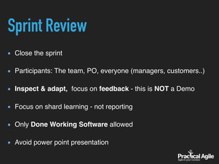 Close the sprint  
Participants: The team, PO, everyone (managers, customers..) 
Inspect & adapt, focus on feedback - this is NOT a Demo 
Focus on shard learning - not reporting 
Only Done Working Software allowed  
Avoid power point presentation
Sprint Review
 