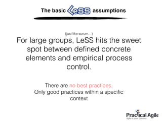 The basic assumptions
(just like scrum…)
For large groups, LeSS hits the sweet
spot between deﬁned concrete
elements and empirical process
control.
There are no best practices.
Only good practices within a speciﬁc
context
 