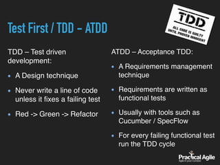 Test First / TDD - ATDD
TDD – Test driven
development:
A Design technique
Never write a line of code
unless it ﬁxes a failing test
Red -> Green -> Refactor
ATDD – Acceptance TDD:
A Requirements management
technique
Requirements are written as
functional tests
Usually with tools such as
Cucumber / SpecFlow
For every failing functional test
run the TDD cycle
 