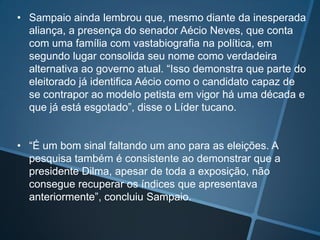 • Sampaio ainda lembrou que, mesmo diante da inesperada
aliança, a presença do senador Aécio Neves, que conta
com uma família com vastabiografia na política, em
segundo lugar consolida seu nome como verdadeira
alternativa ao governo atual. “Isso demonstra que parte do
eleitorado já identifica Aécio como o candidato capaz de
se contrapor ao modelo petista em vigor há uma década e
que já está esgotado”, disse o Líder tucano.
• “É um bom sinal faltando um ano para as eleições. A
pesquisa também é consistente ao demonstrar que a
presidente Dilma, apesar de toda a exposição, não
consegue recuperar os índices que apresentava
anteriormente”, concluiu Sampaio.

 